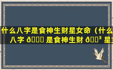什么八字是食神生财星女命（什么八字 🐋 是食神生财 🌳 星女命的命格）
